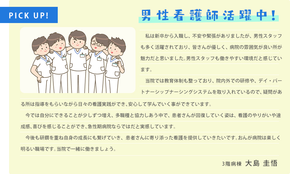 今年、看護師3年目になります。当院の男性看護師の人数も年々増えてきています。部署はそれぞれ違いますが、男性看護師は8名働いています。院内で会った時には、優しく声をかけてもらえたり、相談に乗ってもらったりと心強い先輩方に支えられ日々学んでいます。看護師は女性が多く、男性のイメージはまだ強くないとは思いますが、救急や急変の時には体力が必要なこともあり、男性が活躍する場面もたくさんあります。向上心の高い方が多く、私も引っぱってもらい、技術面だけでなく人間性も育ててもらっています。是非、私たちと一緒に働きませんか。待っています。3階病棟　大島 圭悟