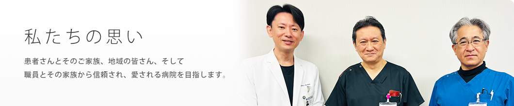 私たちの思い　患者さんとそのご家族、地域の皆さん、そして職員とその家族から信頼され、愛される病院を目指します。